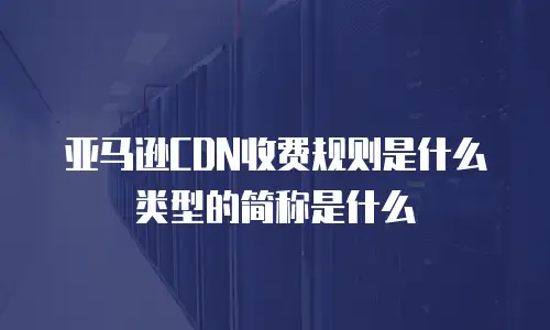 亚马逊CDN收费规则是什么类型的简称是什么