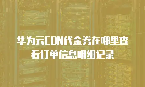 华为云CDN代金券在哪里查看订单信息明细记录