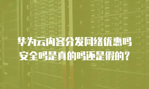 华为云内容分发网络优惠吗安全吗是真的吗还是假的？