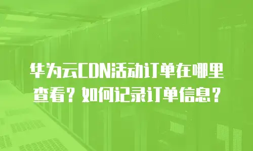 华为云CDN活动订单在哪里查看？如何记录订单信息？