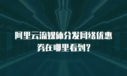 阿里云流媒体分发网络优惠券在哪里看到？