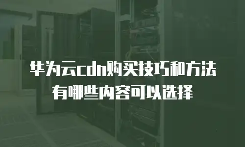 华为云cdn购买技巧和方法有哪些内容可以选择