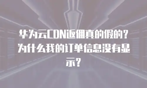 华为云CDN返佣真的假的？为什么我的订单信息没有显示？