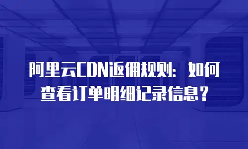 阿里云CDN返佣规则：如何查看订单明细记录信息？