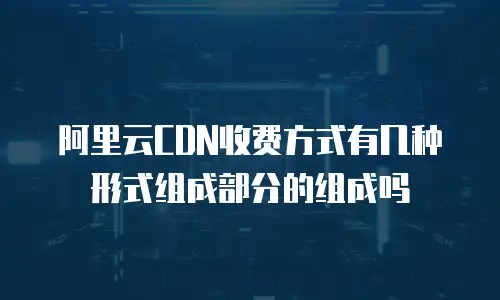 阿里云CDN收费方式有几种形式组成部分的组成吗