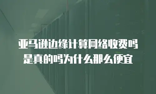 亚马逊边缘计算网络收费吗是真的吗为什么那么便宜
