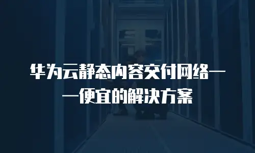 华为云静态内容交付网络&mdash;&mdash;便宜的解决方案