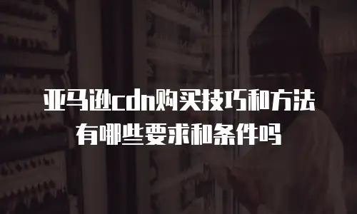 亚马逊cdn购买技巧和方法有哪些要求和条件吗