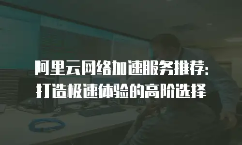 阿里云网络加速服务推荐：打造极速体验的高阶选择