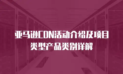 亚马逊CDN活动介绍及项目类型产品类别详解