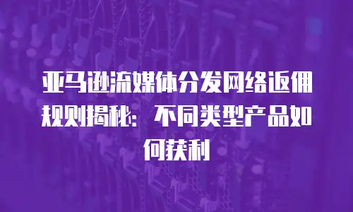 亚马逊流媒体分发网络返佣规则揭秘：不同类型产品如何获利