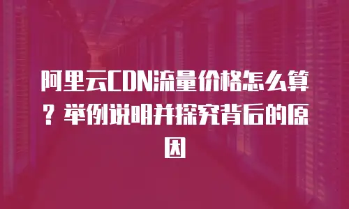 阿里云CDN流量价格怎么算？举例说明并探究背后的原因