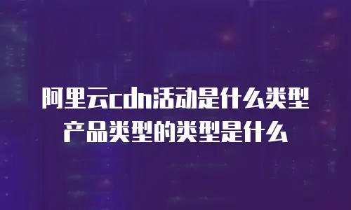 阿里云cdn活动是什么类型产品类型的类型是什么