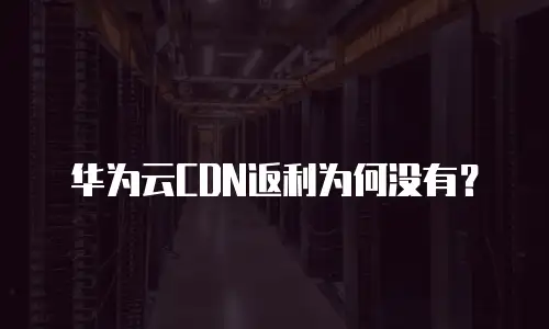 华为云CDN返利为何没有？