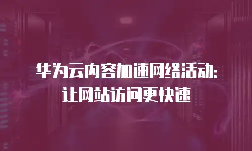 华为云内容加速网络活动：让网站访问更快速