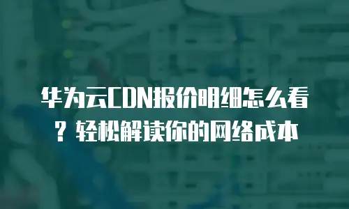 华为云CDN报价明细怎么看？轻松解读你的网络成本