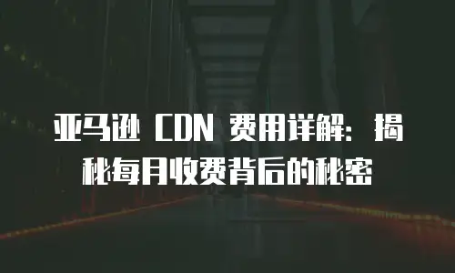 亚马逊 CDN 费用详解：揭秘每月收费背后的秘密