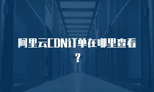 阿里云CDN订单在哪里查看？