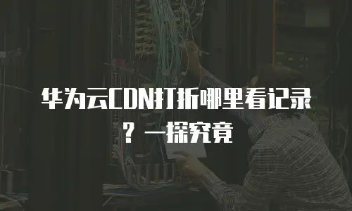 华为云CDN打折哪里看记录？一探究竟