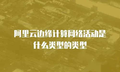阿里云边缘计算网络活动是什么类型的类型