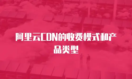 阿里云CDN的收费模式和产品类型
