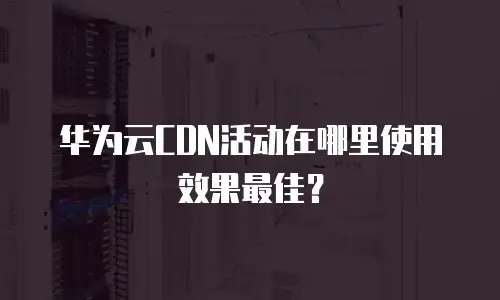 华为云CDN活动在哪里使用效果最佳？