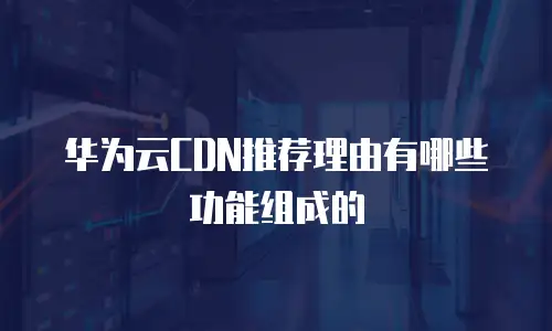 华为云CDN推荐理由有哪些功能组成的