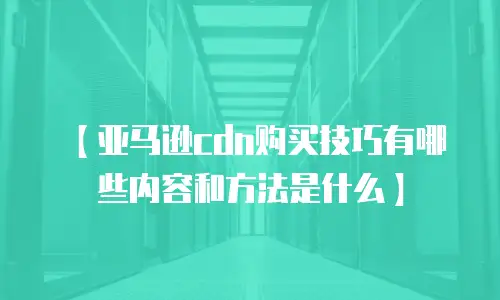 【亚马逊cdn购买技巧有哪些内容和方法是什么】