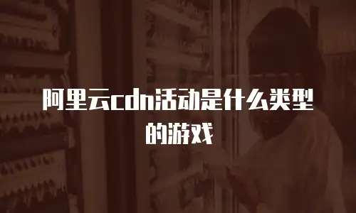 阿里云cdn活动是什么类型的游戏