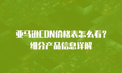 亚马逊CDN价格表怎么看？细分产品信息详解