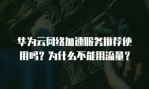 华为云网络加速服务推荐使用吗？为什么不能用流量？