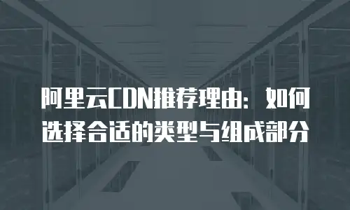 阿里云CDN推荐理由：如何选择合适的类型与组成部分