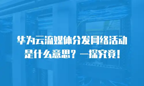 华为云流媒体分发网络活动是什么意思？一探究竟！
