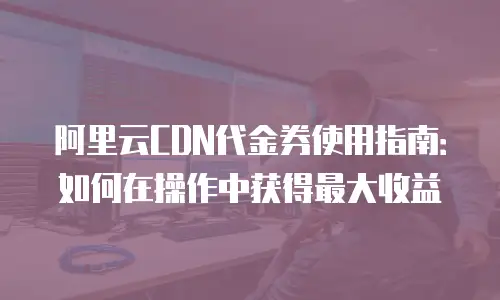 阿里云CDN代金券使用指南：如何在操作中获得最大收益