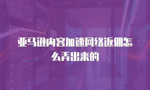 亚马逊内容加速网络返佣怎么弄出来的