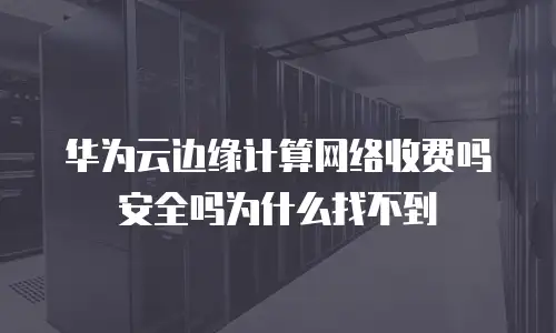 华为云边缘计算网络收费吗安全吗为什么找不到