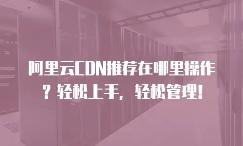 阿里云CDN推荐在哪里操作？轻松上手，轻松管理！