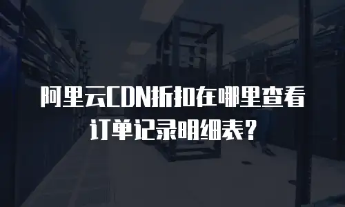 阿里云CDN折扣在哪里查看订单记录明细表？