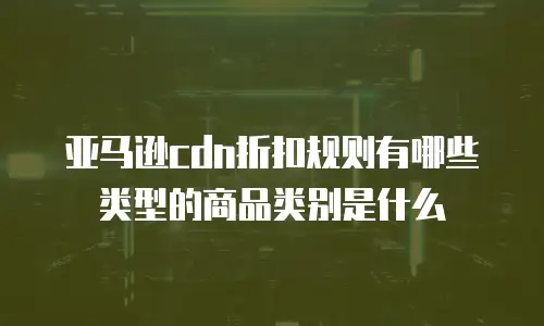 亚马逊cdn折扣规则有哪些类型的商品类别是什么