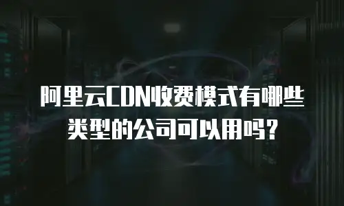 阿里云CDN收费模式有哪些类型的公司可以用吗？