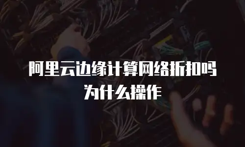 阿里云边缘计算网络折扣吗为什么操作