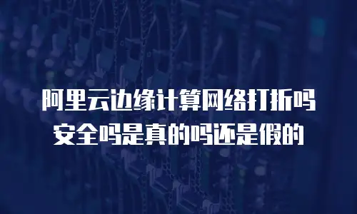 阿里云边缘计算网络打折吗安全吗是真的吗还是假的