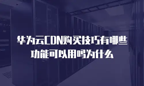 华为云CDN购买技巧有哪些功能可以用吗为什么