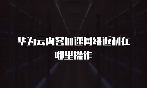 华为云内容加速网络返利在哪里操作
