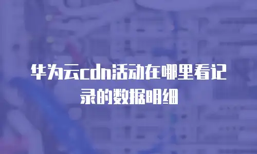 华为云cdn活动在哪里看记录的数据明细