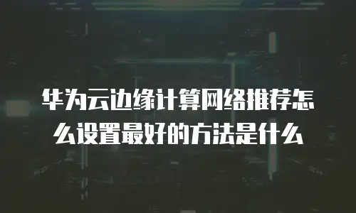 华为云边缘计算网络推荐怎么设置最好的方法是什么