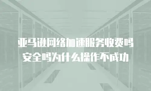 亚马逊网络加速服务收费吗安全吗为什么操作不成功