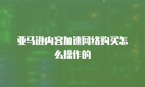 亚马逊内容加速网络购买怎么操作的