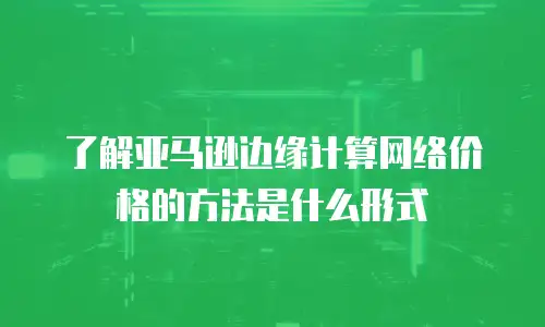 了解亚马逊边缘计算网络价格的方法是什么形式