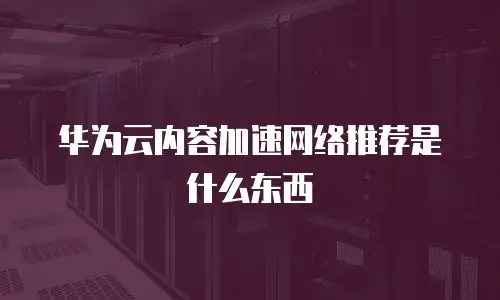 华为云内容加速网络推荐是什么东西